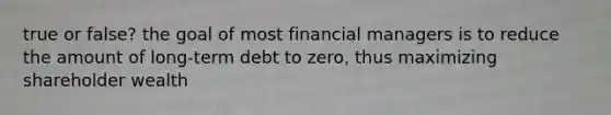 true or false? the goal of most financial managers is to reduce the amount of long-term debt to zero, thus maximizing shareholder wealth