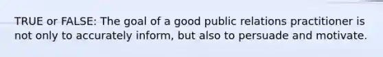 TRUE or FALSE: The goal of a good public relations practitioner is not only to accurately inform, but also to persuade and motivate.