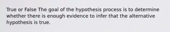 True or False The goal of the hypothesis process is to determine whether there is enough evidence to infer that the alternative hypothesis is true.