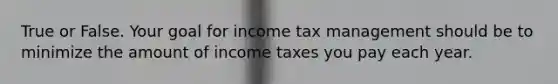 True or False. Your goal for income tax management should be to minimize the amount of income taxes you pay each year.