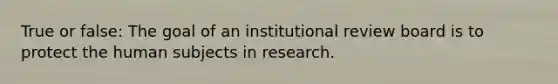 True or false: The goal of an institutional review board is to protect the human subjects in research.