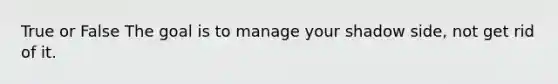 True or False The goal is to manage your shadow side, not get rid of it.