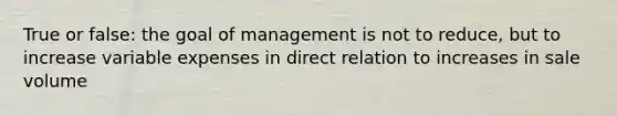 True or false: the goal of management is not to reduce, but to increase variable expenses in direct relation to increases in sale volume