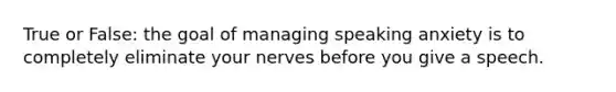 True or False: the goal of managing speaking anxiety is to completely eliminate your nerves before you give a speech.