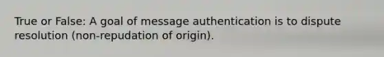 True or False: A goal of message authentication is to dispute resolution (non-repudation of origin).