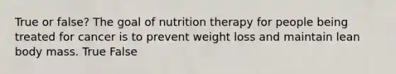 True or false? The goal of nutrition therapy for people being treated for cancer is to prevent weight loss and maintain lean body mass. True False