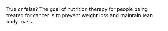 True or false? The goal of nutrition therapy for people being treated for cancer is to prevent weight loss and maintain lean body mass.