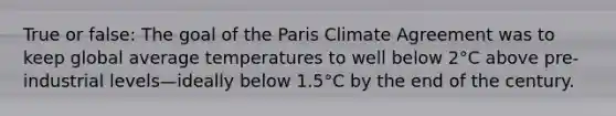 True or false: The goal of the Paris Climate Agreement was to keep global average temperatures to well below 2°C above pre-industrial levels—ideally below 1.5°C by the end of the century.