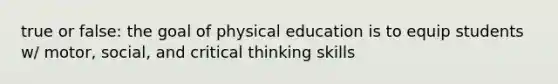 true or false: the goal of physical education is to equip students w/ motor, social, and critical thinking skills