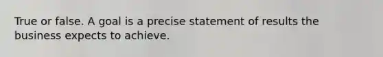 True or false. A goal is a precise statement of results the business expects to achieve.