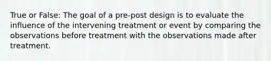 True or False: The goal of a pre-post design is to evaluate the influence of the intervening treatment or event by comparing the observations before treatment with the observations made after treatment.