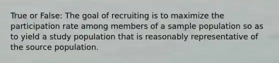 True or False: The goal of recruiting is to maximize the participation rate among members of a sample population so as to yield a study population that is reasonably representative of the source population.