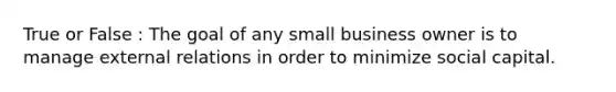 True or False : The goal of any small business owner is to manage external relations in order to minimize social capital.