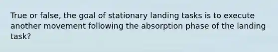 True or false, the goal of stationary landing tasks is to execute another movement following the absorption phase of the landing task?