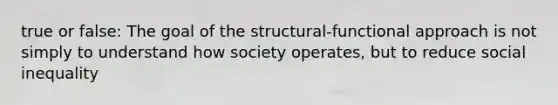 true or false: The goal of the structural-functional approach is not simply to understand how society operates, but to reduce social inequality