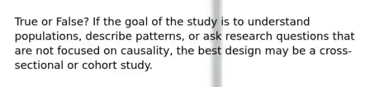 True or False? If the goal of the study is to understand populations, describe patterns, or ask research questions that are not focused on causality, the best design may be a cross-sectional or cohort study.