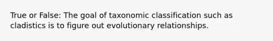 True or False: The goal of taxonomic classification such as cladistics is to figure out evolutionary relationships.