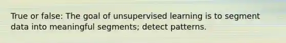 True or false: The goal of unsupervised learning is to segment data into meaningful segments; detect patterns.