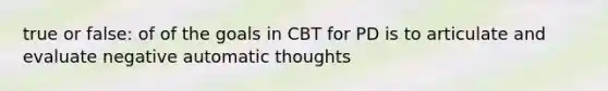 true or false: of of the goals in CBT for PD is to articulate and evaluate negative automatic thoughts