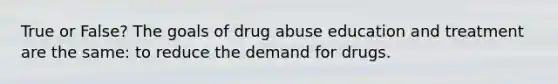 True or False? The goals of drug abuse education and treatment are the same: to reduce the demand for drugs.