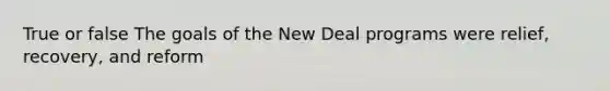 True or false The goals of the New Deal programs were relief, recovery, and reform