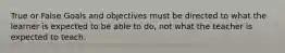 True or False Goals and objectives must be directed to what the learner is expected to be able to do, not what the teacher is expected to teach.