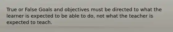 True or False Goals and objectives must be directed to what the learner is expected to be able to do, not what the teacher is expected to teach.