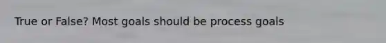 True or False? Most goals should be process goals