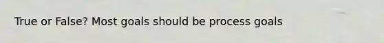 True or False? Most goals should be process goals