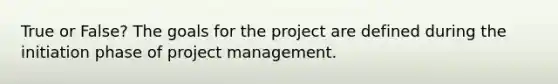 True or False? The goals for the project are defined during the initiation phase of project management.