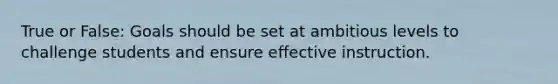 True or False: Goals should be set at ambitious levels to challenge students and ensure effective instruction.