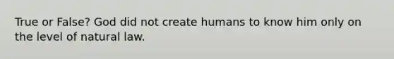 True or False? God did not create humans to know him only on the level of natural law.