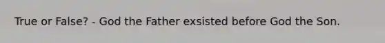 True or False? - God the Father exsisted before God the Son.