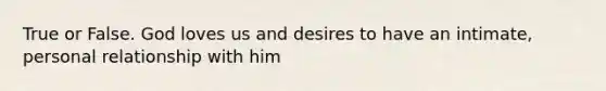 True or False. God loves us and desires to have an intimate, personal relationship with him