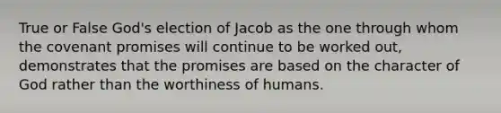 True or False God's election of Jacob as the one through whom the covenant promises will continue to be worked out, demonstrates that the promises are based on the character of God rather than the worthiness of humans.