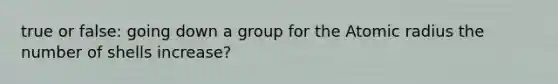 true or false: going down a group for the Atomic radius the number of shells increase?