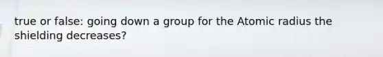 true or false: going down a group for the Atomic radius the shielding decreases?