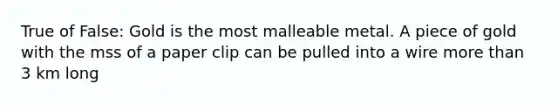 True of False: Gold is the most malleable metal. A piece of gold with the mss of a paper clip can be pulled into a wire more than 3 km long