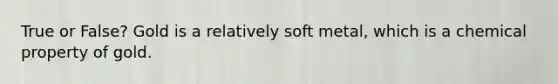 True or False? Gold is a relatively soft metal, which is a chemical property of gold.