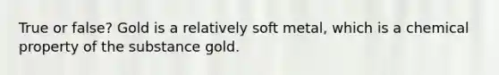 True or false? Gold is a relatively soft metal, which is a chemical property of the substance gold.