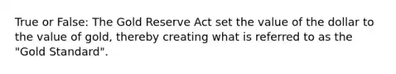 True or False: The Gold Reserve Act set the value of the dollar to the value of gold, thereby creating what is referred to as the "Gold Standard".