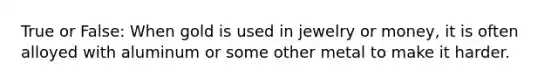 True or False: When gold is used in jewelry or money, it is often alloyed with aluminum or some other metal to make it harder.
