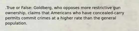 .True or False: Goldberg, who opposes more restrictive gun ownership, claims that Americans who have concealed-carry permits commit crimes at a higher rate than the general population.