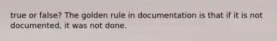 true or false? The golden rule in documentation is that if it is not documented, it was not done.