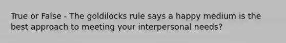 True or False - The goldilocks rule says a happy medium is the best approach to meeting your interpersonal needs?