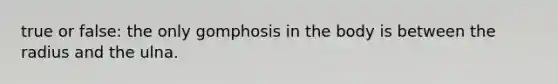 true or false: the only gomphosis in the body is between the radius and the ulna.