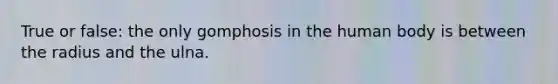 True or false: the only gomphosis in the human body is between the radius and the ulna.