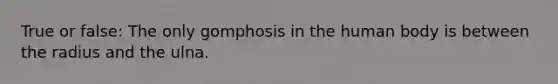 True or false: The only gomphosis in the human body is between the radius and the ulna.