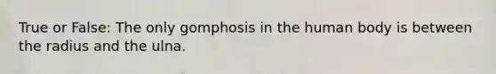 True or False: The only gomphosis in the human body is between the radius and the ulna.