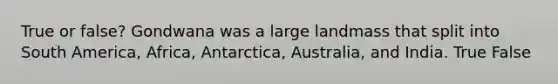 True or false? Gondwana was a large landmass that split into South America, Africa, Antarctica, Australia, and India. True False